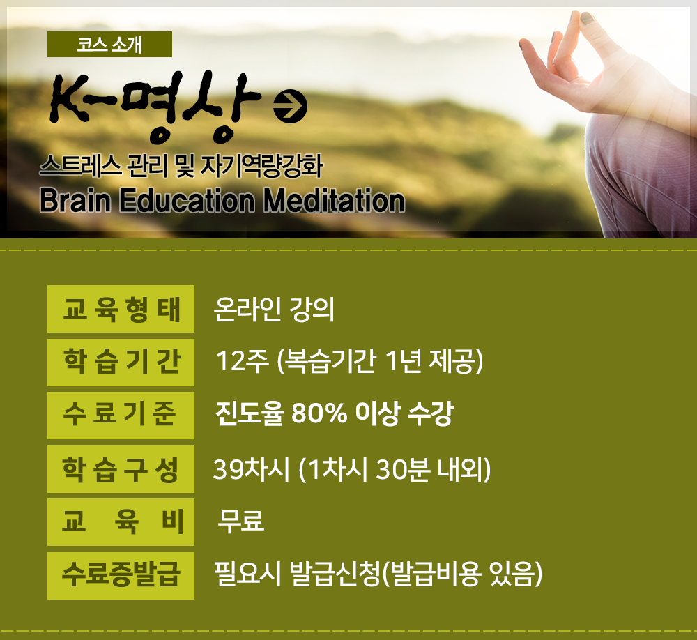 K명상 : 스트레스 관리 및 자기역량강화 Brain Education Meditation 바로가기, 교육형태 : 온의인강의, 학습구성:39차시 (1차시 30분 내외), 학습기간 : 12주 (복습기간 1년 제공), 교육비 : 무료, 수료기준 : 진도율 80% 이상 수강, 수료증발급 : 온라인, 오프라인 선택 가능 (발급비용 있음)